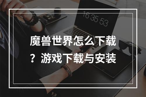 魔兽世界怎么下载？游戏下载与安装