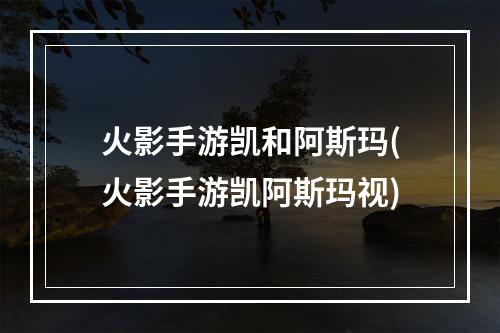 火影手游凯和阿斯玛(火影手游凯阿斯玛视)