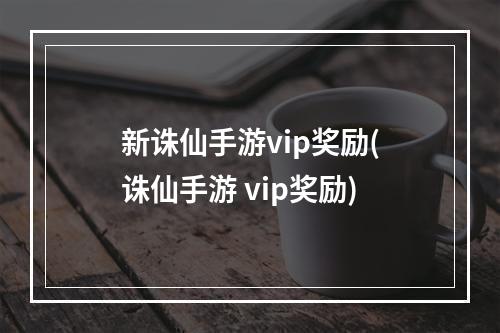 新诛仙手游vip奖励(诛仙手游 vip奖励)