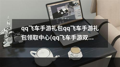 qq飞车手游礼包qq飞车手游礼包领取中心(qq飞车手游双端礼包)