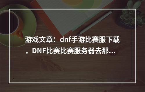 游戏文章：dnf手游比赛服下载，DNF比赛比赛服务器去那里下？