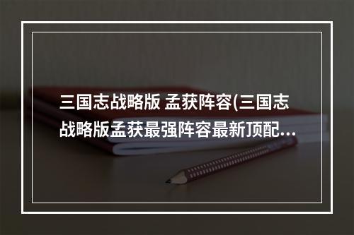 三国志战略版 孟获阵容(三国志战略版孟获最强阵容最新顶配孟获阵容搭配)