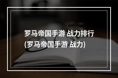 罗马帝国手游 战力排行(罗马帝国手游 战力)