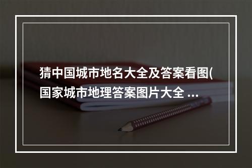 猜中国城市地名大全及答案看图(国家城市地理答案图片大全 疯狂猜图城市答案四 amp 五个字)