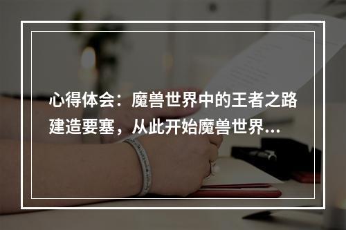 心得体会：魔兽世界中的王者之路建造要塞，从此开始魔兽世界中，要塞是每一个玩家都向往的目标。要塞的建造不仅可以提供玩家更强的防御和攻击能力，更可以为玩家带来更多的