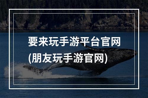 要来玩手游平台官网(朋友玩手游官网)