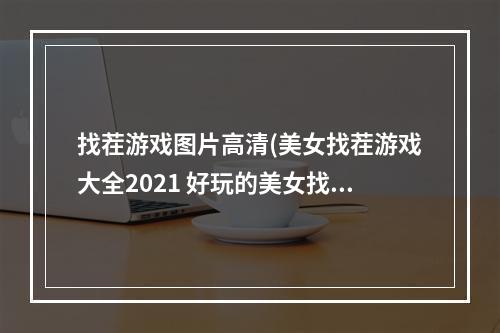 找茬游戏图片高清(美女找茬游戏大全2021 好玩的美女找茬游戏介绍  )