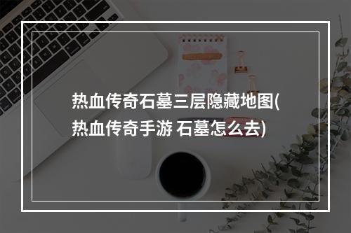 热血传奇石墓三层隐藏地图(热血传奇手游 石墓怎么去)