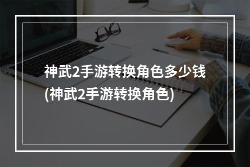 神武2手游转换角色多少钱(神武2手游转换角色)