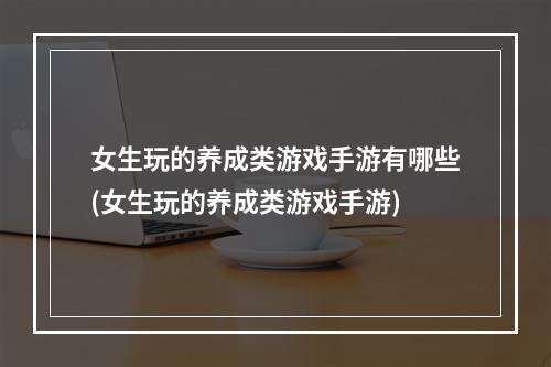 女生玩的养成类游戏手游有哪些(女生玩的养成类游戏手游)