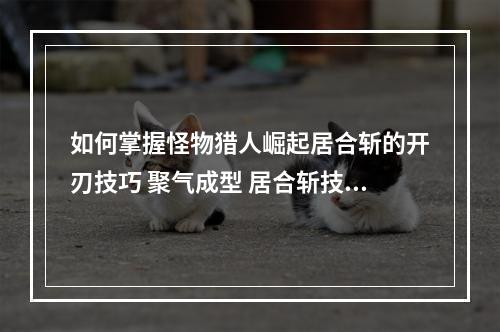 如何掌握怪物猎人崛起居合斩的开刃技巧 聚气成型 居合斩技巧分享