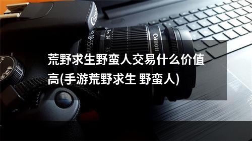 荒野求生野蛮人交易什么价值高(手游荒野求生 野蛮人)