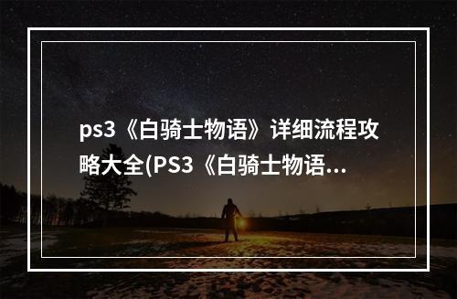 ps3《白骑士物语》详细流程攻略大全(PS3《白骑士物语》详细流程攻略)