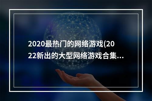 2020最热门的网络游戏(2022新出的大型网络游戏合集 最新大型网游推荐大全  )