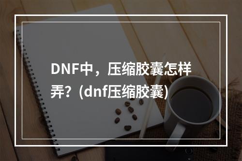 DNF中，压缩胶囊怎样弄？(dnf压缩胶囊)