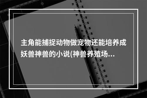 主角能捕捉动物做宠物还能培养成妖兽神兽的小说(神兽养殖场)