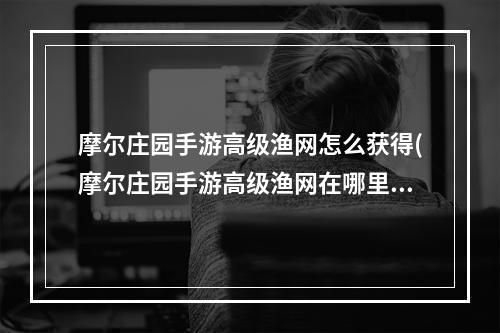 摩尔庄园手游高级渔网怎么获得(摩尔庄园手游高级渔网在哪里买 摩尔庄园手游 )