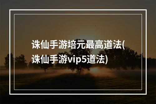 诛仙手游培元最高道法(诛仙手游vip5道法)