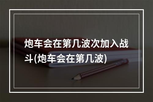 炮车会在第几波次加入战斗(炮车会在第几波)