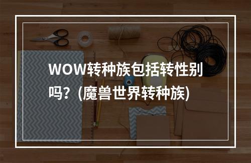 WOW转种族包括转性别吗？(魔兽世界转种族)