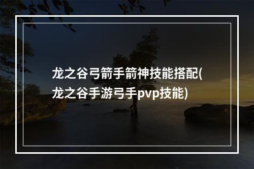 龙之谷弓箭手箭神技能搭配(龙之谷手游弓手pvp技能)