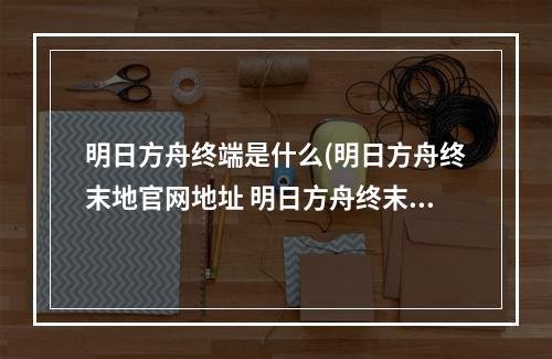 明日方舟终端是什么(明日方舟终末地官网地址 明日方舟终末地官网链接入口)