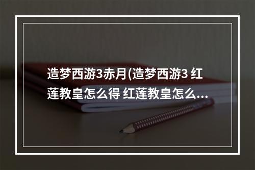 造梦西游3赤月(造梦西游3 红莲教皇怎么得 红莲教皇怎么做)