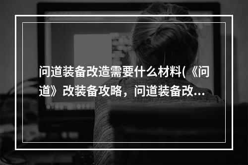 问道装备改造需要什么材料(《问道》改装备攻略，问道装备改造系统 装备改造怎么)