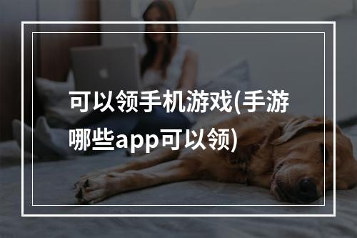 可以领手机游戏(手游哪些app可以领)