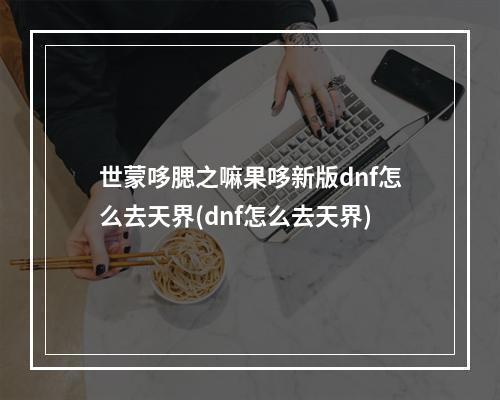 世蒙哆腮之嘛果哆新版dnf怎么去天界(dnf怎么去天界)