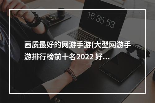 画质最好的网游手游(大型网游手游排行榜前十名2022 好玩的高画质手游推荐  机)