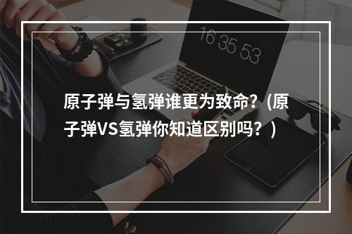 原子弹与氢弹谁更为致命？(原子弹VS氢弹你知道区别吗？)