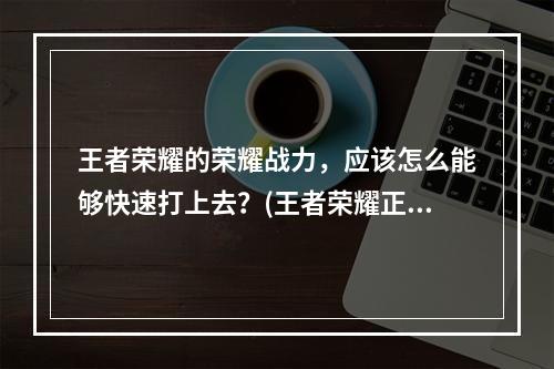 王者荣耀的荣耀战力，应该怎么能够快速打上去？(王者荣耀正确刷战力)