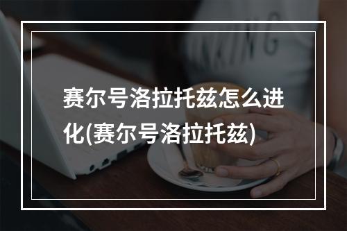 赛尔号洛拉托兹怎么进化(赛尔号洛拉托兹)