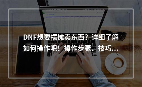 DNF想要摆摊卖东西？详细了解如何操作吧！操作步骤、技巧和注意事项