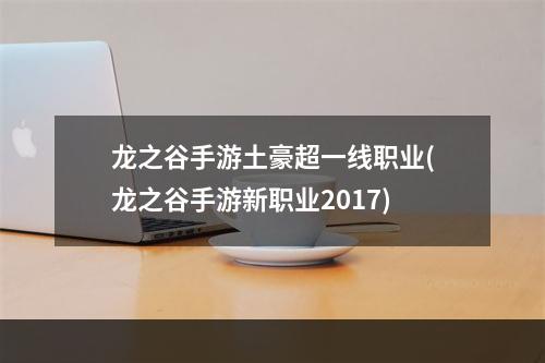 龙之谷手游土豪超一线职业(龙之谷手游新职业2017)