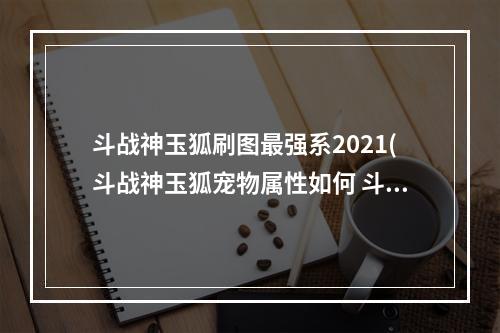 斗战神玉狐刷图最强系2021(斗战神玉狐宠物属性如何 斗战神玉狐宠物值得培养吗)