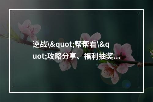 逆战\"帮帮看\"攻略分享、福利抽奖不容错过(必读攻略) (一篇读懂逆战\"帮帮看\"福利活动，轻松赢取丰厚奖品(攻略解