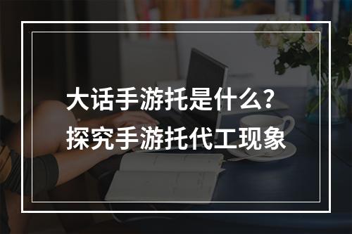 大话手游托是什么？探究手游托代工现象