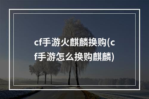 cf手游火麒麟换购(cf手游怎么换购麒麟)