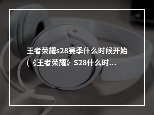 王者荣耀s28赛季什么时候开始(《王者荣耀》S28什么时候结束 S28赛季结束时间 王者荣耀 机游 )