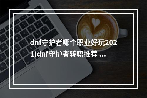 dnf守护者哪个职业好玩2021(dnf守护者转职推荐 2021守护者最强转职职业推荐  )