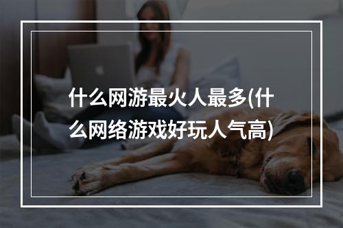 什么网游最火人最多(什么网络游戏好玩人气高)