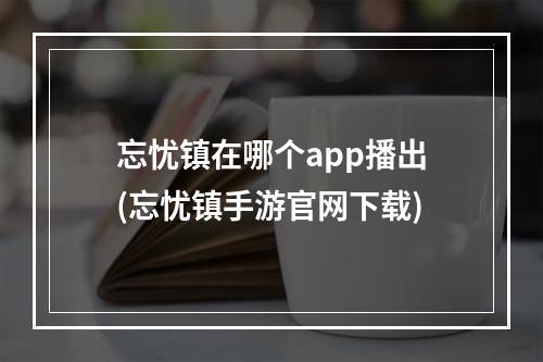 忘忧镇在哪个app播出(忘忧镇手游官网下载)