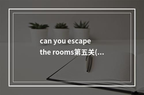 can you escape the rooms第五关(can you escape5攻略)