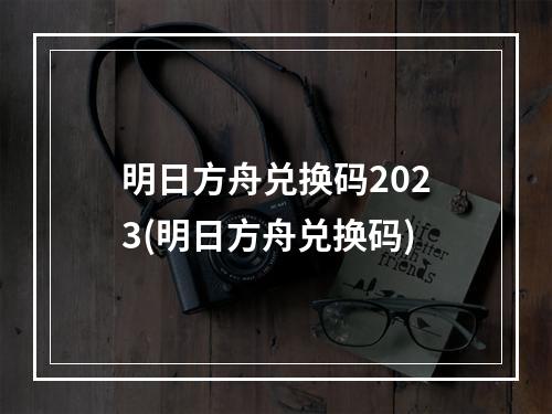 明日方舟兑换码2023(明日方舟兑换码)