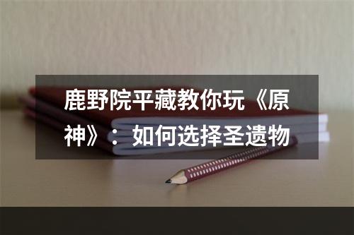 鹿野院平藏教你玩《原神》：如何选择圣遗物