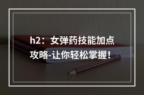 h2：女弹药技能加点攻略-让你轻松掌握！