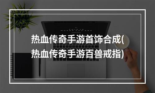 热血传奇手游首饰合成(热血传奇手游百兽戒指)