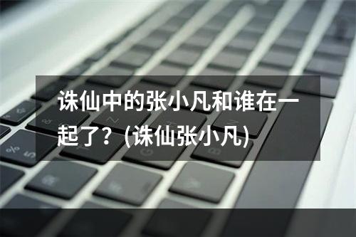 诛仙中的张小凡和谁在一起了？(诛仙张小凡)